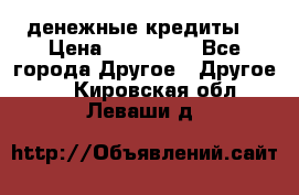 денежные кредиты! › Цена ­ 500 000 - Все города Другое » Другое   . Кировская обл.,Леваши д.